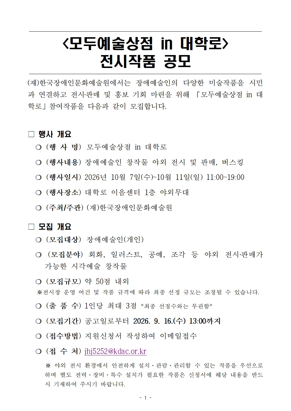  <모두예술상점 in 대학로> 전시작품 공모  (재)한국장애인문화예술원에서는 장애예술인의 다양한 미술작품을 시민과 연결하고 전시‧판매 및 홍보 기회 마련을 위해 「모두예술상점 in 대학로」참여작품을 다음과 같이 모집합니다.  □ 행사 개요   ❍ (행 사 명)	모두예술상점 in 대학로   ❍ (행사내용) 장애예술인 창작물 야외 전시 및 판매, 버스킹   ❍ (행사일시) 2026년 10월 7일(수)~10월 11일(일) 11:00~19:00   ❍ (행사장소) 대학로 이음센터 1층 야외무대   ❍ (주최/주관) (재)한국장애인문화예술원 □ 모집 개요   ❍ (모집대상)	장애예술인(개인)   ❍ (모집분야) 회화, 일러스트, 공예, 조각 등 야외 전시‧판매가 가능한 시각예술 창작물   ❍ (모집규모) 약 50점 내외    ※전시장 운영 여건 및 작품 규격에 따라 최종 선정 규모는 조정될 수 있습니다.   ❍ (출 품 수) 1인당 최대 3점 *최종 선정수와는 무관함*   ❍ (모집기간) 공고일로부터 2026. 9. 16.(수) 13:00까지   ❍ (접수방법) 지원신청서 작성하여 이메일접수   ❍ (접 수 처) jhj5252@kdac.or.kr       ※ 야외 전시 환경에서 안전하게 설치&middot;관람&middot;관리할 수 있는 작품을 우선으로 하며 별도 전력&middot;장비&middot;특수 설치가 필요한 작품은 신청서에 해당 내용을 반드시 기재하여 주시기 바랍니다.