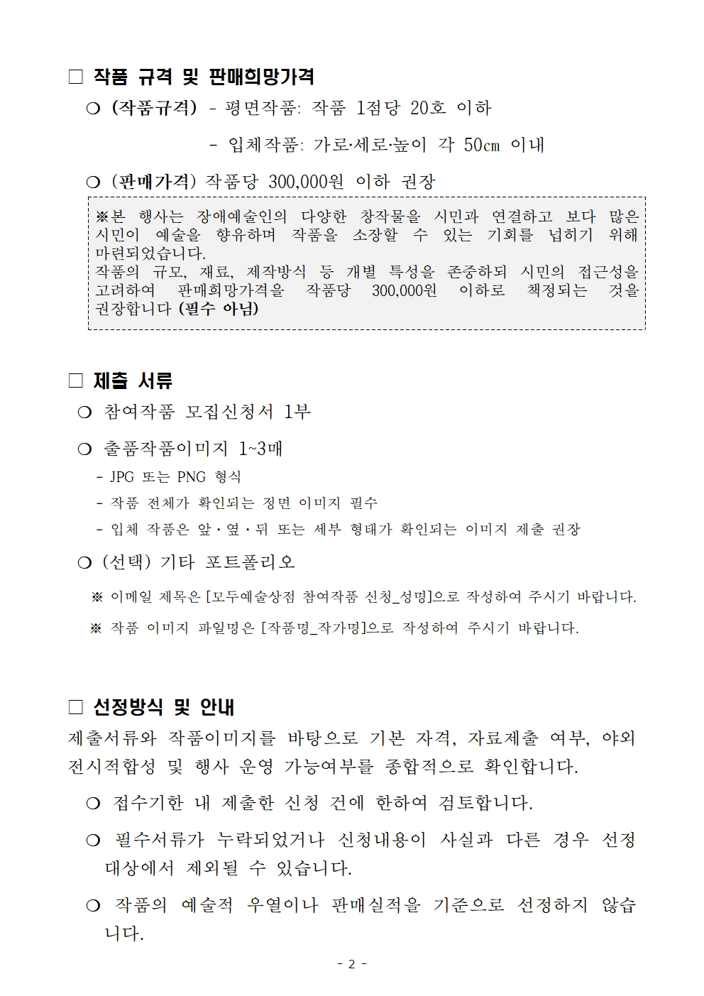 □ 작품 규격 및 판매희망가격   ❍ (작품규격)	- 평면작품: 작품 1점당 20호 이하 			- 입체작품: 가로‧세로‧높이 각 50㎝ 이내   ❍ (판매가격) 작품당 300,000원 이하 권 ※본 행사는 장애예술인의 다양한 창작물을 시민과 연결하고 보다 많은 시민이 예술을 향유하며 작품을 소장할 수 있는 기회를 넙히기 위해 마련되었습니다. 작품의 규모, 재료, 제작방식 등 개별 특성을 존중하되 시민의 접근성을 고려하여 판매희망가격을 작품당 300,000원 이하로 책정되는 것을 권장합니다 (필수 아님) 장  □ 제출 서류  ❍ 참여작품 모집신청서 1부  ❍ 출품작품이미지 1~3매     - JPG 또는 PNG 형식     - 작품 전체가 확인되는 정면 이미지 필수     - 입체 작품은 앞&middot;옆&middot;뒤 또는 세부 형태가 확인되는 이미지 제출 권장  ❍ (선택) 기타 포트폴리오     ※ 이메일 제목은 [모두예술상점 참여작품 신청_성명]으로 작성하여 주시기 바랍니다.    ※ 작품 이미지 파일명은 [작품명_작가명]으로 작성하여 주시기 바랍니다.  □ 선정방식 및 안내 제출서류와 작품이미지를 바탕으로 기본 자격, 자료제출 여부, 야외전시적합성 및 행사 운영 가능여부를 종합적으로 확인합니다.    ❍ 접수기한 내 제출한 신청 건에 한하여 검토합니다.   ❍ 필수서류가 누락되었거나 신청내용이 사실과 다른 경우 선정 대상에서 제외될 수 있습니다.   ❍ 작품의 예술적 우열이나 판매실적을 기준으로 선정하지 않습니다.