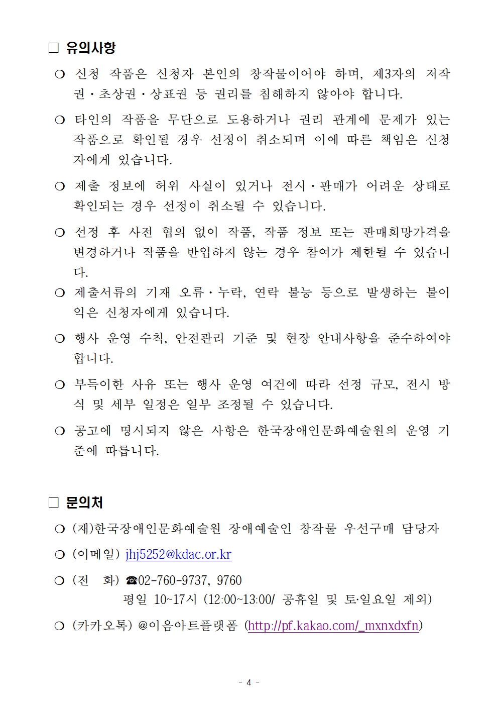 □ 유의사항                               ❍ 신청 작품은 신청자 본인의 창작물이어야 하며, 제3자의 저작권&middot;초상권&middot;상표권 등 권리를 침해하지 않아야 합니다.  ❍ 타인의 작품을 무단으로 도용하거나 권리 관계에 문제가 있는 작품으로 확인될 경우 선정이 취소되며 이에 따른 책임은 신청자에게 있습니다.  ❍ 제출 정보에 허위 사실이 있거나 전시&middot;판매가 어려운 상태로 확인되는 경우 선정이 취소될 수 있습니다.  ❍ 선정 후 사전 협의 없이 작품, 작품 정보 또는 판매희망가격을 변경하거나 작품을 반입하지 않는 경우 참여가 제한될 수 있습니다.  ❍ 제출서류의 기재 오류&middot;누락, 연락 불능 등으로 발생하는 불이익은 신청자에게 있습니다.  ❍ 행사 운영 수칙, 안전관리 기준 및 현장 안내사항을 준수하여야 합니다.  ❍ 부득이한 사유 또는 행사 운영 여건에 따라 선정 규모, 전시 방식 및 세부 일정은 일부 조정될 수 있습니다.  ❍ 공고에 명시되지 않은 사항은 한국장애인문화예술원의 운영 기준에 따릅니다.  □ 문의처                             ❍ (재)한국장애인문화예술원 장애예술인 창작물 우선구매 담당자   ❍ (이메일) jhj5252@kdac.or.kr  ❍ (전  화) ☎02-760-9737, 9760              평일 10~17시 (12:00~13:00/ 공휴일 및 토‧일요일 제외)  ❍ (카카오톡) @이음아트플랫폼 (http://pf.kakao.com/_mxnxdxfn)