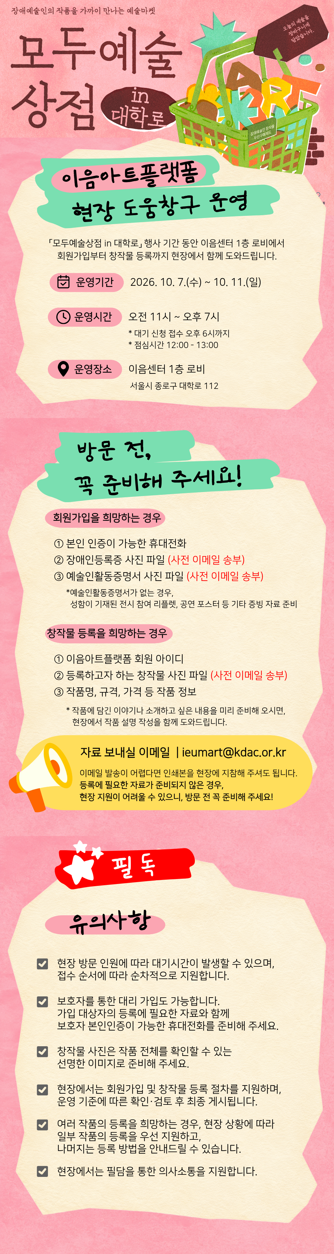 이음아트플랫폼 현장 도움창구 운영 안내  이음아트플랫폼 회원가입이나 창작물 등록에 어려움이 있으셨다면, 현장 도움창구를 방문해 주세요! 「모두예술상점 in 대학로」 행사 기간 동안 이음센터 1층 로비에서 회원가입부터 창작물 등록까지 현장에서 함께 도와드립니다.  운영기간 2026. 10. 7.(수) ~ 10. 11.(일) 오전 11시 ~ 오후 7시 ※ 점심시간 12:00~13:00 제외  운영장소 이음센터 1층 로비  지원내용 이음아트플랫폼 회원가입 및 창작물 등록 지원  방문 전 꼭 준비해 주세요! ① 회원가입을 희망하는 경우 - 본인인증이 가능한 휴대전화 - 장애인등록증 사진 파일 - 예술인활동증명서 사진 파일   - 예술인활동증명서가 없는 경우, 본인 성명이 기재된 전시 참여 리플렛&middot;공연 포스터 등 예술활동을 확인할 수 있는 자료 준비  ② 창작물 등록을 희망하는 경우 - 이음아트플랫폼 회원 아이디 - 등록할 창작물 사진 파일 - 작품명, 작품 설명 등 등록에 필요한 작품 정보 - 작품에 담긴 이야기나 소개하고 싶은 내용을 미리 준비해 오시면, 현장에서 작품 설명 작성을 함께 도와드립니다.  자료는 미리 보내주세요! 원활한 현장 지원을 위해 장애인등록증, 예술인활동증명서, 창작물 사진 등 등록에 필요한 파일은 방문 전 이메일로 보내주세요. 보내실 곳 : [ieumart@kdac.or.kr]  이메일 발송이 어려운 경우에는 관련 자료를 인쇄하여 현장에 지참해 주셔도 됩니다.  ※ 제출하신 자료는 이음아트플랫폼 회원가입 및 창작물 등록 지원을 위해 활용됩니다. ※ 현장 방문 인원에 따라 대기시간이 발생할 수 있습니다. ※ 현장에서는 필담을 통한 의사소통을 지원합니다.
